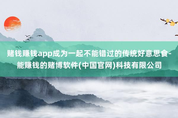 赌钱赚钱app成为一起不能错过的传统好意思食-能赚钱的赌博软件(中国官网)科技有限公司