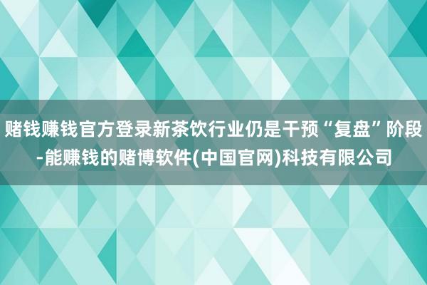 赌钱赚钱官方登录新茶饮行业仍是干预“复盘”阶段-能赚钱的赌博软件(中国官网)科技有限公司