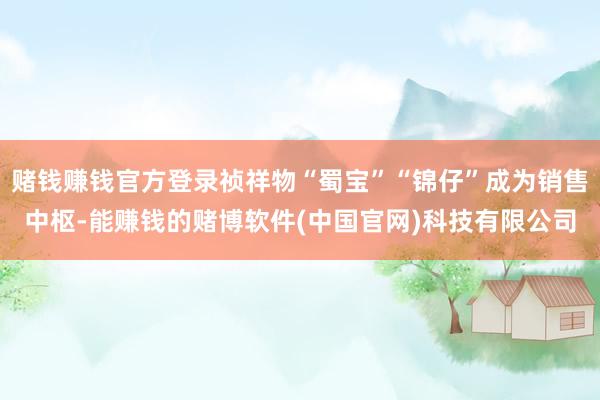 赌钱赚钱官方登录祯祥物“蜀宝”“锦仔”成为销售中枢-能赚钱的赌博软件(中国官网)科技有限公司