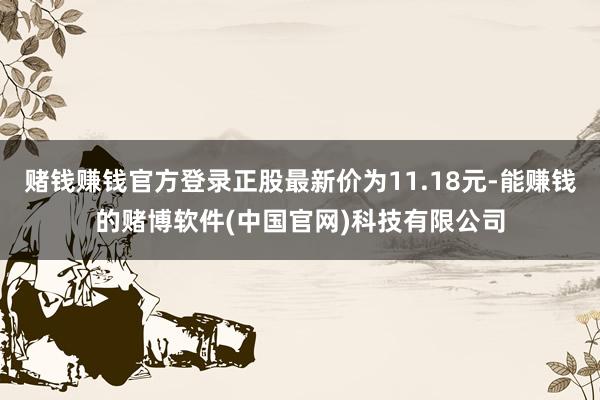 赌钱赚钱官方登录正股最新价为11.18元-能赚钱的赌博软件(中国官网)科技有限公司