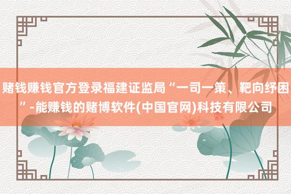 赌钱赚钱官方登录福建证监局“一司一策、靶向纾困”-能赚钱的赌博软件(中国官网)科技有限公司
