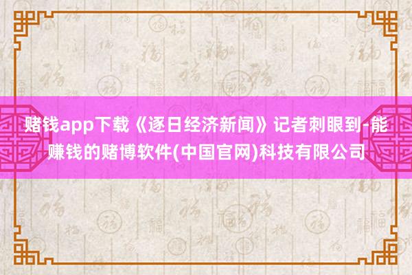 赌钱app下载　　《逐日经济新闻》记者刺眼到-能赚钱的赌博软件(中国官网)科技有限公司