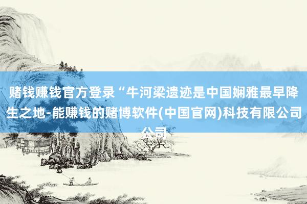 赌钱赚钱官方登录“牛河梁遗迹是中国娴雅最早降生之地-能赚钱的赌博软件(中国官网)科技有限公司