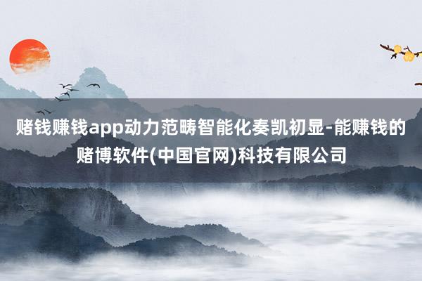 赌钱赚钱app动力范畴智能化奏凯初显-能赚钱的赌博软件(中国官网)科技有限公司