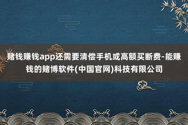 赌钱赚钱app还需要清偿手机或高额买断费-能赚钱的赌博软件(中国官网)科技有限公司