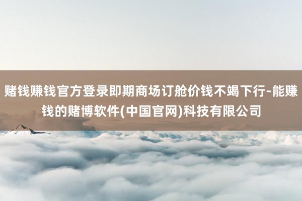 赌钱赚钱官方登录即期商场订舱价钱不竭下行-能赚钱的赌博软件(中国官网)科技有限公司