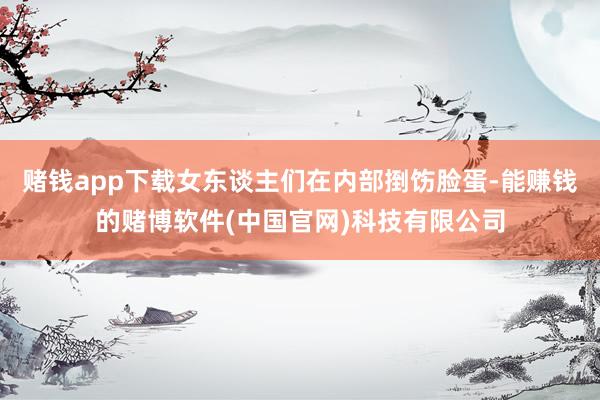 赌钱app下载女东谈主们在内部捯饬脸蛋-能赚钱的赌博软件(中国官网)科技有限公司