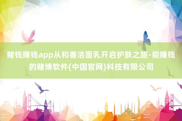 赌钱赚钱app从和善洁面乳开启护肤之旅-能赚钱的赌博软件(中国官网)科技有限公司