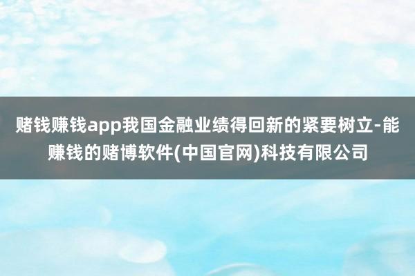 赌钱赚钱app我国金融业绩得回新的紧要树立-能赚钱的赌博软件(中国官网)科技有限公司
