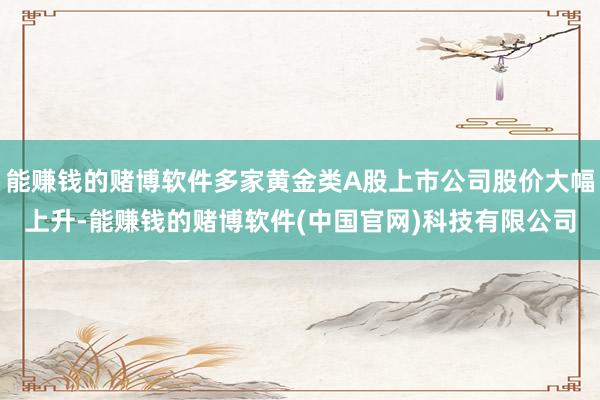 能赚钱的赌博软件多家黄金类A股上市公司股价大幅上升-能赚钱的赌博软件(中国官网)科技有限公司