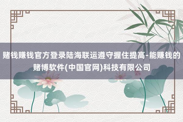 赌钱赚钱官方登录陆海联运遵守握住提高-能赚钱的赌博软件(中国官网)科技有限公司