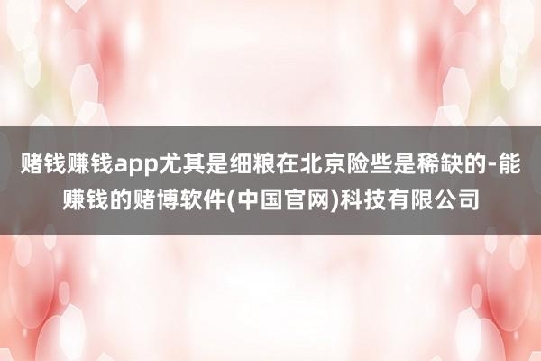 赌钱赚钱app尤其是细粮在北京险些是稀缺的-能赚钱的赌博软件(中国官网)科技有限公司