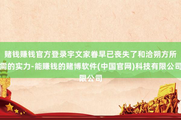 赌钱赚钱官方登录宇文家眷早已丧失了和洽朔方所需的实力-能赚钱的赌博软件(中国官网)科技有限公司
