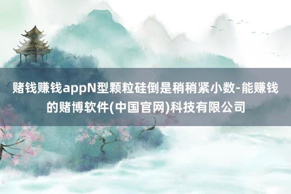 赌钱赚钱appN型颗粒硅倒是稍稍紧小数-能赚钱的赌博软件(中国官网)科技有限公司