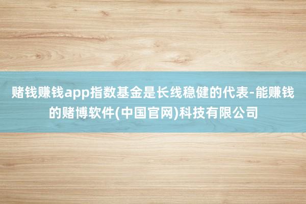 赌钱赚钱app指数基金是长线稳健的代表-能赚钱的赌博软件(中国官网)科技有限公司