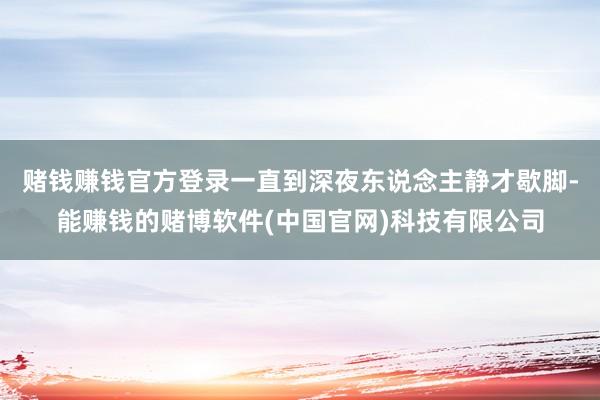 赌钱赚钱官方登录一直到深夜东说念主静才歇脚-能赚钱的赌博软件(中国官网)科技有限公司