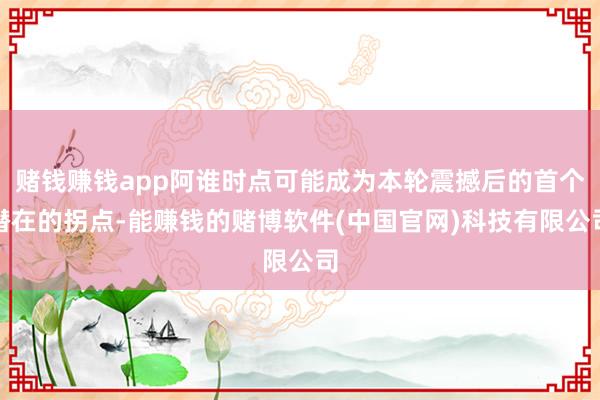 赌钱赚钱app阿谁时点可能成为本轮震撼后的首个潜在的拐点-能赚钱的赌博软件(中国官网)科技有限公司