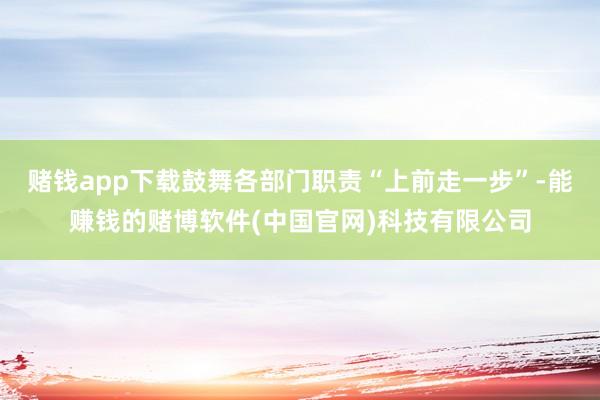 赌钱app下载鼓舞各部门职责“上前走一步”-能赚钱的赌博软件(中国官网)科技有限公司