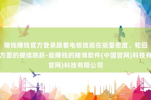 赌钱赚钱官方登录跟着电板技能在能量密度、轮回寿命等方面的握续跳跃-能赚钱的赌博软件(中国官网)科技有限公司