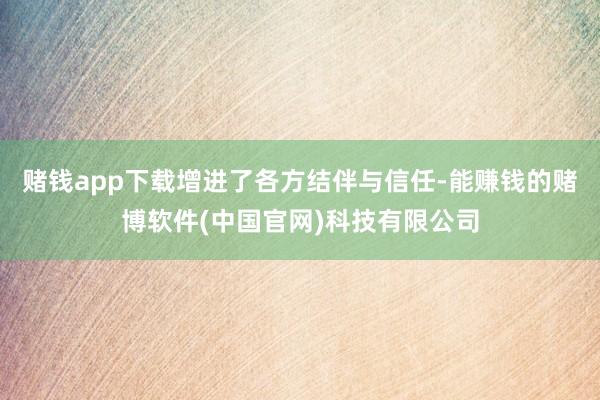 赌钱app下载增进了各方结伴与信任-能赚钱的赌博软件(中国官网)科技有限公司