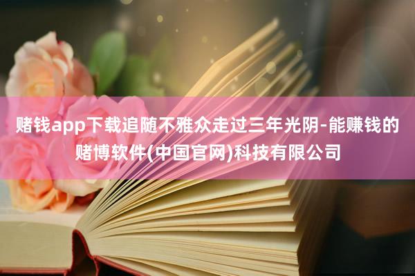 赌钱app下载追随不雅众走过三年光阴-能赚钱的赌博软件(中国官网)科技有限公司