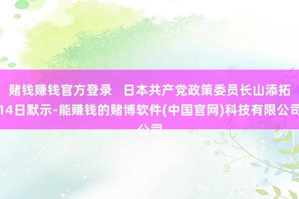 赌钱赚钱官方登录   日本共产党政策委员长山添拓14日默示-能赚钱的赌博软件(中国官网)科技有限公司
