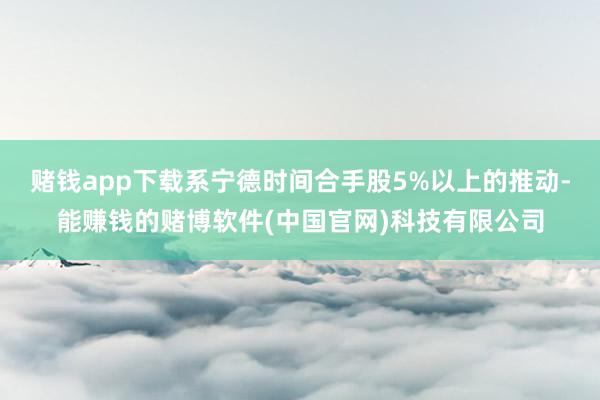 赌钱app下载系宁德时间合手股5%以上的推动-能赚钱的赌博软件(中国官网)科技有限公司