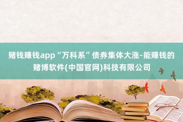 赌钱赚钱app“万科系”债券集体大涨-能赚钱的赌博软件(中国官网)科技有限公司