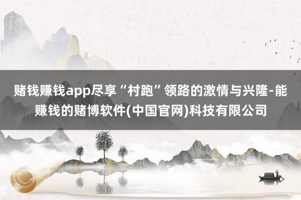赌钱赚钱app尽享“村跑”领路的激情与兴隆-能赚钱的赌博软件(中国官网)科技有限公司