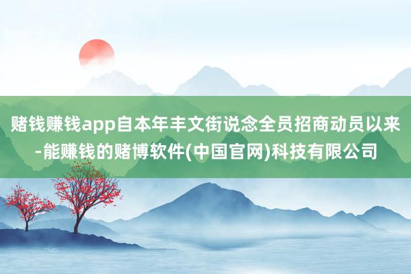 赌钱赚钱app自本年丰文街说念全员招商动员以来-能赚钱的赌博软件(中国官网)科技有限公司