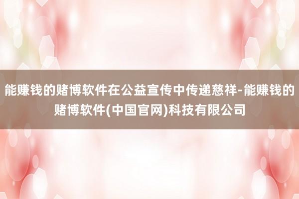 能赚钱的赌博软件在公益宣传中传递慈祥-能赚钱的赌博软件(中国官网)科技有限公司