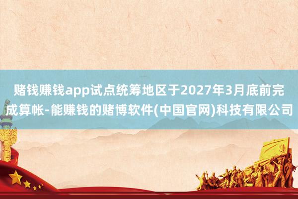 赌钱赚钱app试点统筹地区于2027年3月底前完成算帐-能赚钱的赌博软件(中国官网)科技有限公司