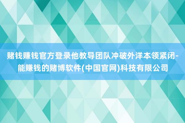赌钱赚钱官方登录他教导团队冲破外洋本领紧闭-能赚钱的赌博软件(中国官网)科技有限公司