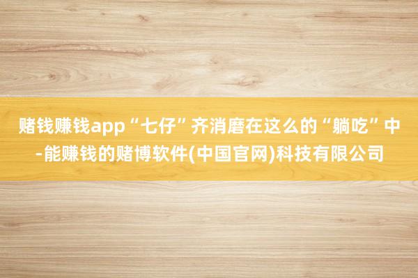 赌钱赚钱app“七仔”齐消磨在这么的“躺吃”中-能赚钱的赌博软件(中国官网)科技有限公司