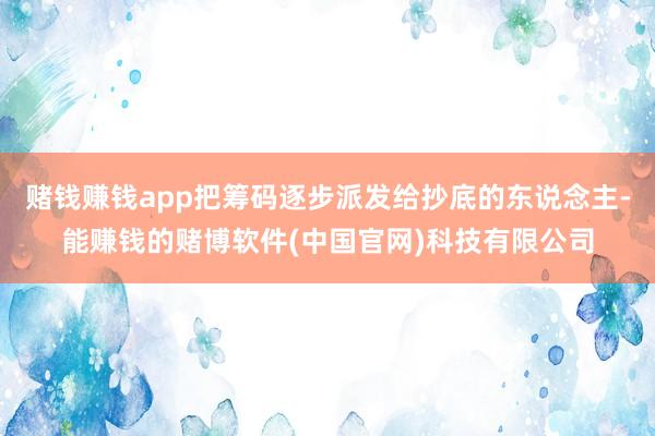 赌钱赚钱app把筹码逐步派发给抄底的东说念主-能赚钱的赌博软件(中国官网)科技有限公司