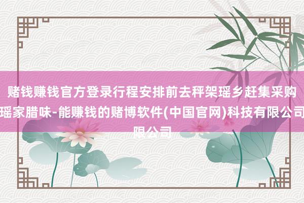 赌钱赚钱官方登录行程安排前去秤架瑶乡赶集采购瑶家腊味-能赚钱的赌博软件(中国官网)科技有限公司