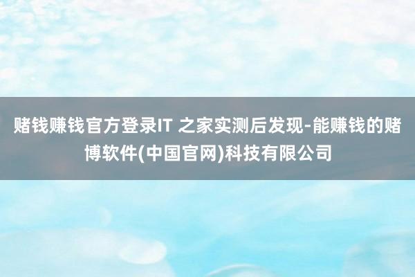 赌钱赚钱官方登录IT 之家实测后发现-能赚钱的赌博软件(中国官网)科技有限公司