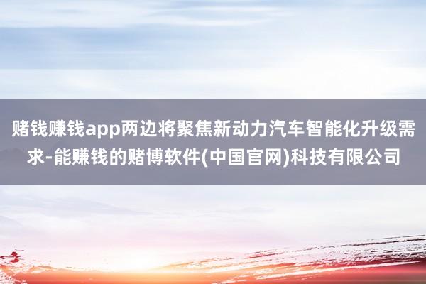赌钱赚钱app两边将聚焦新动力汽车智能化升级需求-能赚钱的赌博软件(中国官网)科技有限公司