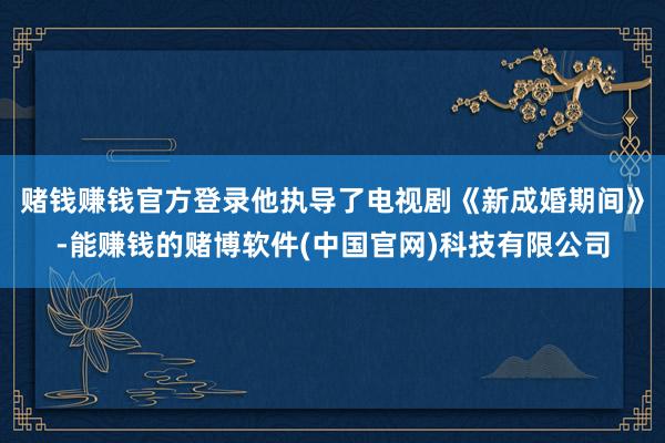 赌钱赚钱官方登录他执导了电视剧《新成婚期间》-能赚钱的赌博软件(中国官网)科技有限公司